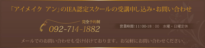 「アイメイク　アン」のIEA認定スクールの受講申し込み・お問い合わせ TEL：福岡天神店092-714-1882 受付時間：11：00-18：00(最終受付20：00）　不定休 メールでのお問い合わせも受け付けております。お気軽にお問い合わせください。